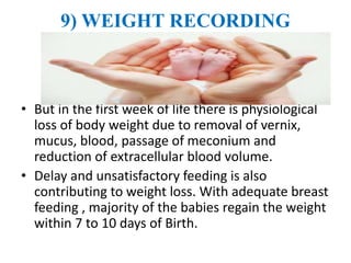 9) WEIGHT RECORDING
• But in the first week of life there is physiological
loss of body weight due to removal of vernix,
mucus, blood, passage of meconium and
reduction of extracellular blood volume.
• Delay and unsatisfactory feeding is also
contributing to weight loss. With adequate breast
feeding , majority of the babies regain the weight
within 7 to 10 days of Birth.
 