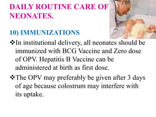 DAILY ROUTINE CARE OF
NEONATES.
10) IMMUNIZATIONS
In institutional delivery, all neonates should be
immunized with BCG Vaccine and Zero dose
of OPV. Hepatitis B Vaccine can be
administered at birth as first dose.
The OPV may preferably be given after 3 days
of age because colostrum may interfere with
its uptake.
 