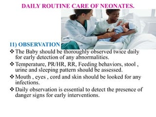 DAILY ROUTINE CARE OF NEONATES.
11) OBSERVATION
The Baby should be thoroughly observed twice daily
for early detection of any abnormalities.
Temperature, PR/HR, RR, Feeding behaviors, stool ,
urine and sleeping pattern should be assessed.
Mouth , eyes , cord and skin should be looked for any
infections.
Daily observation is essential to detect the presence of
danger signs for early interventions.
 