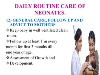 DAILY ROUTINE CARE OF
NEONATES.
12) GENERAL CARE, FOLLOW UPAND
ADVICE TO MOTHERS
Keep baby in well ventilated clean
room.
Follow up at least 1 in every
month for first 3 months till
one year of age.
Assessment of Growth and
Development.
 
