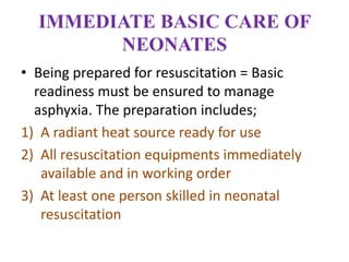 IMMEDIATE BASIC CARE OF
NEONATES
• Being prepared for resuscitation = Basic
readiness must be ensured to manage
asphyxia. The preparation includes;
1) A radiant heat source ready for use
2) All resuscitation equipments immediately
available and in working order
3) At least one person skilled in neonatal
resuscitation
 