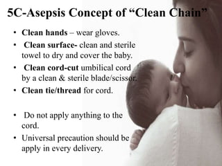 5C-Asepsis Concept of “Clean Chain”
• Clean hands – wear gloves.
• Clean surface- clean and sterile
towel to dry and cover the baby.
• Clean cord-cut umbilical cord
by a clean & sterile blade/scissor.
• Clean tie/thread for cord.
• Do not apply anything to the
cord.
• Universal precaution should be
apply in every delivery.
 