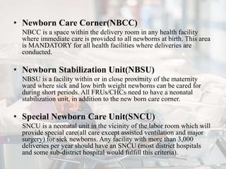 • Newborn Care Corner(NBCC)
NBCC is a space within the delivery room in any health facility
where immediate care is provided to all newborns at birth. This area
is MANDATORY for all health facilities where deliveries are
conducted.
• Newborn Stabilization Unit(NBSU)
NBSU is a facility within or in close proximity of the maternity
ward where sick and low birth weight newborns can be cared for
during short periods. All FRUs/CHCs1 need to have a neonatal
stabilization unit, in addition to the new born care corner.
• Special Newborn Care Unit(SNCU)
SNCU is a neonatal unit in the vicinity of the labor room which will
provide special care(all care except assisted ventilation and major
surgery) for sick newborns. Any facility with more than 3,000
deliveries per year should have an SNCU (most district hospitals
and some sub-district hospital would fulfill this criteria).
 