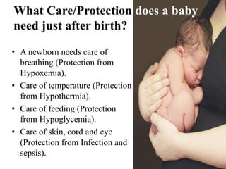 What Care/Protection does a baby
need just after birth?
• A newborn needs care of
breathing (Protection from
Hypoxemia).
• Care of temperature (Protection
from Hypothermia).
• Care of feeding (Protection
from Hypoglycemia).
• Care of skin, cord and eye
(Protection from Infection and
sepsis).
 