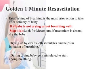 Golden 1 Minute Resuscitation
• Establishing of breathing is the most prior action to take
after delivery of baby.
If a baby is not crying or not breathing well:
Step-1(a):Look for Meconium, if meconium is absent,
dry the baby.
Drying up by clean cloth stimulates and helps in
initiation of breathing.
During drying baby gets stimulated to start
crying/breathing.
 