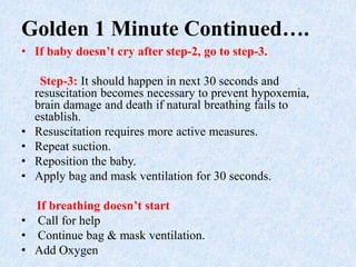 Golden 1 Minute Continued….
• If baby doesn’t cry after step-2, go to step-3.
Step-3: It should happen in next 30 seconds and
resuscitation becomes necessary to prevent hypoxemia,
brain damage and death if natural breathing fails to
establish.
• Resuscitation requires more active measures.
• Repeat suction.
• Reposition the baby.
• Apply bag and mask ventilation for 30 seconds.
If breathing doesn’t start
• Call for help
• Continue bag & mask ventilation.
• Add Oxygen
 
