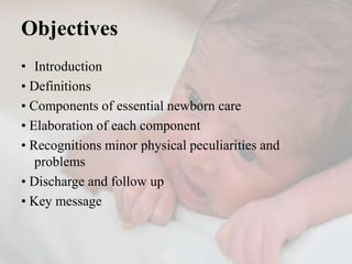 Objectives
• Introduction
• Definitions
• Components of essential newborn care
• Elaboration of each component
• Recognitions minor physical peculiarities and
problems
• Discharge and follow up
• Key message
 