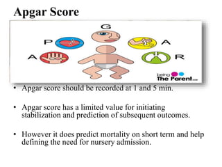 Apgar Score
• Apgar score should be recorded at 1 and 5 min.
• Apgar score has a limited value for initiating
stabilization and prediction of subsequent outcomes.
• However it does predict mortality on short term and help
defining the need for nursery admission.
 
