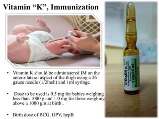 Vitamin “K”, Immunization
• Vitamin K should be administered IM on the
antero-lateral aspect of the thigh using a 26
gauze needle (1/2inch) and 1ml syringe.
• Dose to be used is 0.5 mg for babies weighing
less than 1000 g and 1.0 mg for those weighing
above a 1000 gm at birth .
• Birth dose of BCG, OPV, hepB
 