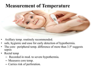 Measurement of Temperature
• Axillary temp. routinely recommended.
• safe, hygienic and ease for early detection of hypothermia.
• The core– peripheral temp. difference of more than 3.5º suggests
sepsis
• Rectal temp
– Recorded in mod. to severe hypothermia.
– Measures core temp.
– Carries risk of perforation.
 