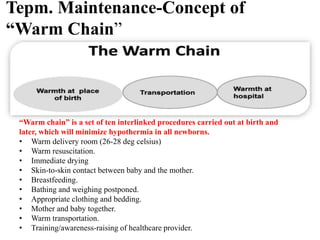 Tepm. Maintenance-Concept of
“Warm Chain”
“Warm chain” is a set of ten interlinked procedures carried out at birth and
later, which will minimize hypothermia in all newborns.
• Warm delivery room (26-28 deg celsius)
• Warm resuscitation.
• Immediate drying
• Skin-to-skin contact between baby and the mother.
• Breastfeeding.
• Bathing and weighing postponed.
• Appropriate clothing and bedding.
• Mother and baby together.
• Warm transportation.
• Training/awareness-raising of healthcare provider.
 