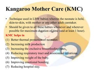 Kangaroo Mother Care (KMC)
• Technique used in LBW babies wherein the neonate is held,
skin-to-skin, with mother or any other adult caretaker.
• Should be given to all these babies whenever and wherever
possible for maximum duration of time (and at least 1 hour).
KMC helps in
(1) Better thermal protection of neonates
(2) Increasing milk production
(3) Increasing the exclusive breastfeeding rates.
(4) Reducing respiratory tract and nosocomial infections.
(5) Improving weight of the baby.
(6) Improving emotional bonding.
(7) Reducing hospital stay.
 