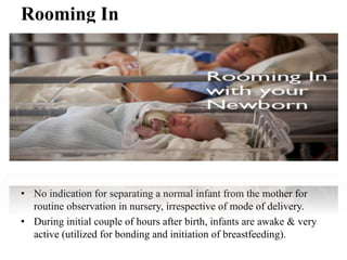 Rooming In
• No indication for separating a normal infant from the mother for
routine observation in nursery, irrespective of mode of delivery.
• During initial couple of hours after birth, infants are awake & very
active (utilized for bonding and initiation of breastfeeding).
 