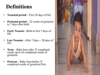 Definitions
• Neonatal period – First 28 days of life.
• Perinatal period – 22 weeks of gestation
to 7 days after birth.
• Early Neonate –Birth to first 7 days of
life.
• Late Neonate –After 7 days – 28 days of
life.
• Term – Baby born after 37 completed
weeks up-to 42 completed weeks of
gestation.
• Preterm – Baby born before 37
completed weeks of gestation Post.
 