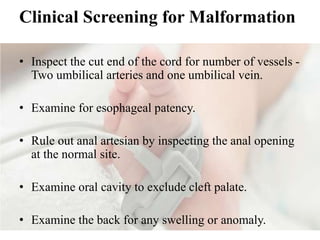 Clinical Screening for Malformation
• Inspect the cut end of the cord for number of vessels -
Two umbilical arteries and one umbilical vein.
• Examine for esophageal patency.
• Rule out anal artesian by inspecting the anal opening
at the normal site.
• Examine oral cavity to exclude cleft palate.
• Examine the back for any swelling or anomaly.
 
