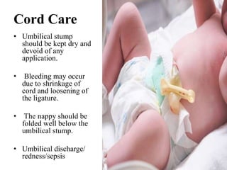 Cord Care
• Umbilical stump
should be kept dry and
devoid of any
application.
• Bleeding may occur
due to shrinkage of
cord and loosening of
the ligature.
• The nappy should be
folded well below the
umbilical stump.
• Umbilical discharge/
redness/sepsis
 