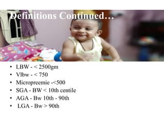 Definitions Continued…
• LBW - < 2500gm
• Vlbw - < 750
• Micropreemie -<500
• SGA - BW < 10th centile
• AGA - Bw 10th - 90th
• LGA - Bw > 90th
 