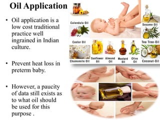 Oil Application
• Oil application is a
low cost traditional
practice well
ingrained in Indian
culture.
• Prevent heat loss in
preterm baby.
• However, a paucity
of data still exists as
to what oil should
be used for this
purpose .
 