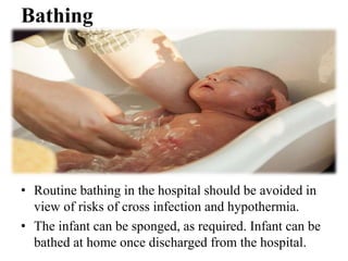 Bathing
• Routine bathing in the hospital should be avoided in
view of risks of cross infection and hypothermia.
• The infant can be sponged, as required. Infant can be
bathed at home once discharged from the hospital.
 