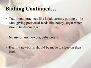 Bathing Continued…
• Traditional practices like kajal, surma , putting oil in
ears, giving prelacteal feeds like honey, sugar water
should be discouraged.
• No use of any powder, baby cream.
• Healthy newborns should be made to sleep on their
back
 
