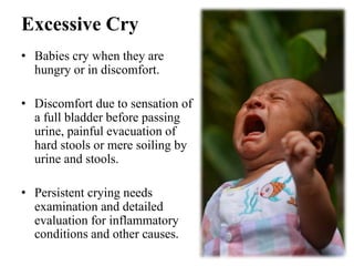 Excessive Cry
• Babies cry when they are
hungry or in discomfort.
• Discomfort due to sensation of
a full bladder before passing
urine, painful evacuation of
hard stools or mere soiling by
urine and stools.
• Persistent crying needs
examination and detailed
evaluation for inflammatory
conditions and other causes.
 