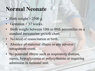 Normal Neonate
• Birth weight > 2500 g.
• Gestation > 37 weeks.
• Birth weight between 10th to 90th percentiles on a
standard intrauterine growth chart.
• No need of resuscitation at birth.
• Absence of maternal illness or any adverse
intrapartum event.
• No postnatal illness such as respiratory distress,
sepsis, hypoglycemia or polycythemia or requiring
admission in neonatal unit.
 