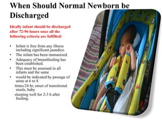 When Should Normal Newborn be
Discharged
Ideally infant should be discharged
after 72-96 hours once all the
following criteria are fulfilled:
• Infant is free from any illness
including significant jaundice.
• The infant has been immunized.
• Adequacy of breastfeeding has
been established.
• This must be assessed in all
infants and the same
• would be indicated by passage of
urine at 6 to 8
times/24 hr, onset of transitional
stools, baby
sleeping well for 2-3 h after
feeding.
 