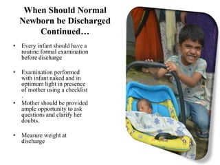 When Should Normal
Newborn be Discharged
Continued…
• Every infant should have a
routine formal examination
before discharge
• Examination performed
with infant naked and in
optimum light in presence
of mother using a checklist
.
• Mother should be provided
ample opportunity to ask
questions and clarify her
doubts.
• Measure weight at
discharge
 