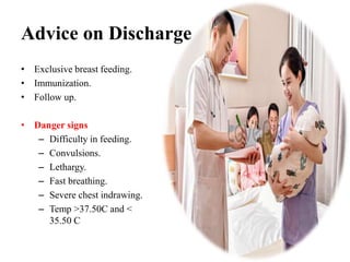 Advice on Discharge
• Exclusive breast feeding.
• Immunization.
• Follow up.
• Danger signs
– Difficulty in feeding.
– Convulsions.
– Lethargy.
– Fast breathing.
– Severe chest indrawing.
– Temp >37.50C and <
35.50 C
 