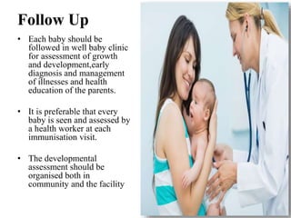 Follow Up
• Each baby should be
followed in well baby clinic
for assessment of growth
and development,early
diagnosis and management
of illnesses and health
education of the parents.
• It is preferable that every
baby is seen and assessed by
a health worker at each
immunisation visit.
• The developmental
assessment should be
organised both in
community and the facility
 