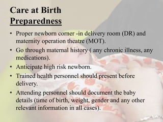 • Proper newborn corner -in delivery room (DR) and
maternity operation theatre (MOT).
• Go through maternal history ( any chronic illness, any
medications).
• Anticipate high risk newborn.
• Trained health personnel should present before
delivery.
• Attending personnel should document the baby
details (time of birth, weight, gender and any other
relevant information in all cases).
Care at Birth
Preparedness
 