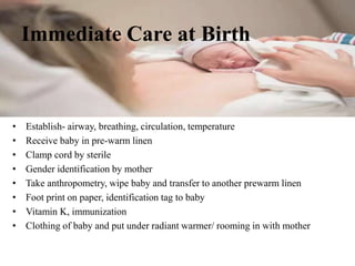 Immediate Care at Birth
• Establish- airway, breathing, circulation, temperature
• Receive baby in pre-warm linen
• Clamp cord by sterile
• Gender identification by mother
• Take anthropometry, wipe baby and transfer to another prewarm linen
• Foot print on paper, identification tag to baby
• Vitamin K, immunization
• Clothing of baby and put under radiant warmer/ rooming in with mother
 