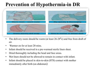 Prevention of Hypothermia-in DR
• The delivery room should be warm (at least 26-28⁰c) and free from draft of
air.
• Warmer on for at least 20 mins.
• Infant should be received in a pre-warmed sterile linen sheet.
• Dried thoroughly including the head and face areas.
• Wet linen should not be allowed to remain in contact with infant.
• Infant should be placed in skin-to-skin (STS) contact with mother
immediately after birth (on abdomen)
 