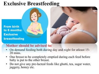 Exclusive Breastfeeding
Mother should be advised to:
• On demand feeding both during day and night for atleast 15-
20 mins.
• One breast to be completely emptied during each feed before
baby is put to the other breast.
• Do not give any pre-lacteal feeds like ghutti, tea, sugar water,
jaggery, honey etc.
 