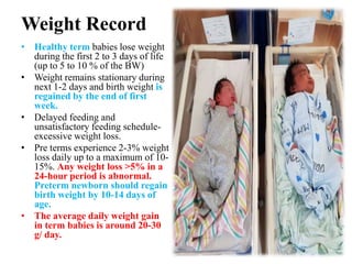 Weight Record
• Healthy term babies lose weight
during the first 2 to 3 days of life
(up to 5 to 10 % of the BW)
• Weight remains stationary during
next 1-2 days and birth weight is
regained by the end of first
week.
• Delayed feeding and
unsatisfactory feeding schedule-
excessive weight loss.
• Pre terms experience 2-3% weight
loss daily up to a maximum of 10-
15%. Any weight loss >5% in a
24-hour period is abnormal.
Preterm newborn should regain
birth weight by 10-14 days of
age.
• The average daily weight gain
in term babies is around 20-30
g/ day.
 