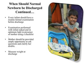 When Should Normal
Newborn be Discharged
Continued…
• Every infant should have a
routine formal examination
before discharge
• Examination performed
with infant naked and in
optimum light in presence
of mother using a checklist
.
• Mother should be provided
ample opportunity to ask
questions and clarify her
doubts.
• Measure weight at
discharge
 
