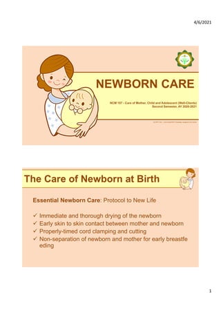 4/6/2021
1
ALLPPT.com _ Free PowerPoint Templates, Diagrams and Charts
NEWBORN CARE
NCM 107 - Care of Mother, Child and Adolescent (Well-Clients)
Second Semester, AY 2020-2021
The Care of Newborn at Birth
Essential Newborn Care: Protocol to New Life
ü Immediate and thorough drying of the newborn
ü Early skin to skin contact between mother and newborn
ü Properly-timed cord clamping and cutting
ü Non-separation of newborn and mother for early breastfe
eding
 