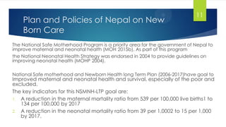 Plan and Policies of Nepal on New
Born Care
The National Safe Motherhood Program is a priority area for the government of Nepal to
improve maternal and neonatal health (MOH 2015b). As part of this program
the National Neonatal Health Strategy was endorsed in 2004 to provide guidelines on
improving neonatal health (MOHP 2004).
National Safe motherhood and Newborn Health long Term Plan (2006-2017)have goal to
Improved maternal and neonatal health and survival, especially of the poor and
excluded.
The key indicators for this NSMNH-LTP goal are:
1. A reduction in the maternal mortality ratio from 539 per 100,000 live births1 to
134 per 100,000 by 2017
2. A reduction in the neonatal mortality ratio from 39 per 1,0002 to 15 per 1,000
by 2017.
11
 