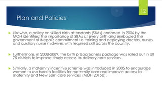 Plan and Policies
 Likewise, a policy on skilled birth attendants (SBAs) endorsed in 2006 by the
MOH identified the importance of SBAs at every birth and embodied the
government of Nepal‘s commitment to training and deploying doctors, nurses,
and auxiliary nurse midwives with required skill across the country.
 Furthermore, in 2008-2009, the birth preparedness package was rolled out in all
75 districts to improve timely access to delivery care services.
 Similarly, a maternity incentive scheme was introduced in 2005 to encourage
women to use health facilities for maternity care and improve access to
maternity and New Born care services (MOH 2015b).
12
 