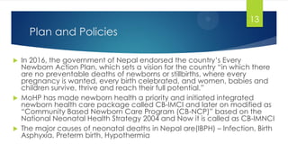 Plan and Policies
 In 2016, the government of Nepal endorsed the country‘s Every
Newborn Action Plan, which sets a vision for the country ―in which there
are no preventable deaths of newborns or stillbirths, where every
pregnancy is wanted, every birth celebrated, and women, babies and
children survive, thrive and reach their full potential.‖
 MoHP has made newborn health a priority and initiated integrated
newborn health care package called CB-IMCI and later on modified as
―Community Based Newborn Care Program (CB-NCP)‖ based on the
National Neonatal Health Strategy 2004 and Now it is called as CB-IMNCI
 The major causes of neonatal deaths in Nepal are(IBPH) – Infection, Birth
Asphyxia, Preterm birth, Hypothermia
13
 