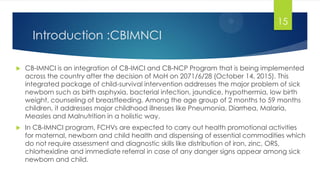 Introduction :CBIMNCI
 CB-IMNCI is an integration of CB-IMCI and CB-NCP Program that is being implemented
across the country after the decision of MoH on 2071/6/28 (October 14, 2015). This
integrated package of child‐survival intervention addresses the major problem of sick
newborn such as birth asphyxia, bacterial infection, jaundice, hypothermia, low birth
weight, counseling of breastfeeding. Among the age group of 2 months to 59 months
children, it addresses major childhood illnesses like Pneumonia, Diarrhea, Malaria,
Measles and Malnutrition in a holistic way.
 In CB‐IMNCI program, FCHVs are expected to carry out health promotional activities
for maternal, newborn and child health and dispensing of essential commodities which
do not require assessment and diagnostic skills like distribution of iron, zinc, ORS,
chlorhexidine and immediate referral in case of any danger signs appear among sick
newborn and child.
15
 
