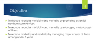 Objective
 To reduce neonatal morbidity and mortality by promoting essential
newborn care services
 To reduce neonatal morbidity and mortality by managing major causes
of illness
 To reduce morbidity and mortality by managing major causes of illness
among under 5 years
18
 