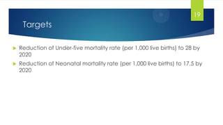 Targets
 Reduction of Under-five mortality rate (per 1,000 live births) to 28 by
2020
 Reduction of Neonatal mortality rate (per 1,000 live births) to 17.5 by
2020
19
 