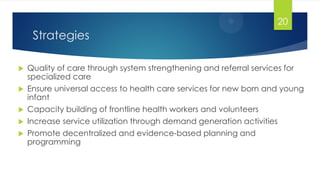 Strategies
 Quality of care through system strengthening and referral services for
specialized care
 Ensure universal access to health care services for new born and young
infant
 Capacity building of frontline health workers and volunteers
 Increase service utilization through demand generation activities
 Promote decentralized and evidence-based planning and
programming
20
 