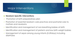 Major Interventions
 Newborn Specific Interventions
 Promotion of birth preparedness plan
 Promotion of essential newborn care practices and postnatal care to
mothers and newborns
 Identification and management of non-breathing babies at birth
 Identification and management of preterm and low birth weight babies
 Management of sepsis among young infants (0-59days) including
diarrhoea
21
 