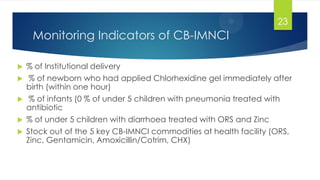 Monitoring Indicators of CB-IMNCI
 % of Institutional delivery
 % of newborn who had applied Chlorhexidine gel immediately after
birth (within one hour)
 % of infants (0 % of under 5 children with pneumonia treated with
antibiotic
 % of under 5 children with diarrhoea treated with ORS and Zinc
 Stock out of the 5 key CB-IMNCI commodities at health facility (ORS,
Zinc, Gentamicin, Amoxicillin/Cotrim, CHX)
23
 