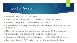 Impact of Program
 Institutional delivery has increased
 Newborn Sepsis identified and treated at community level
 Universal treatment procedure over the district
 Government providing incentives to HW, Mothers and FCHVs for new
born care
 Community people are satisfied due to no cost for the treatment
 Decreased neonatal and child morbidity and mortality
 Improvement in other safe-motherhood and Child Health indicators
 Recognization of FCHVs in the community/ social mobilization
25
 