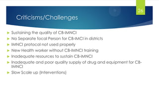 Criticisms/Challenges
 Sustaining the quality of CB-IMNCI
 No Separate focal Person for CB-IMCI in districts
 IMNCI protocol not used properly
 New Health worker without CB-IMNCI training
 Inadequate resources to sustain CB-IMNCI
 Inadequate and poor quality supply of drug and equipment for CB-
IMNCI
 Slow Scale up (Interventions)
26
 