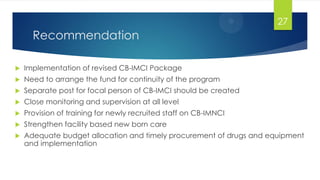 Recommendation
 Implementation of revised CB-IMCI Package
 Need to arrange the fund for continuity of the program
 Separate post for focal person of CB-IMCI should be created
 Close monitoring and supervision at all level
 Provision of training for newly recruited staff on CB-IMNCI
 Strengthen facility based new born care
 Adequate budget allocation and timely procurement of drugs and equipment
and implementation
27
 