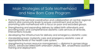 Main Strategies of Safe Motherhood
and New Born Care Program
 Promoting inter-sectoral coordination and collaboration at central, regional,
districts and community levels to ensure commitment and action for
promoting safe motherhood with a focus on poor and excluded groups.
 Strengthening and expanding delivery by skilled birth attendants and
providing basic and comprehensive obstetric care services at all levels.
Interventions include:
 developing the infrastructure for delivery and emergency obstetric care;
 standardizing basic maternity care and emergency obstetric care at
appropriate levels of the health care system;
 strengthening human resource management — diploma in gynaecology
(DGO), advanced skilled birth attendant (ASBA), SBA, anaesthesia assistant
training and deployment;
35
 